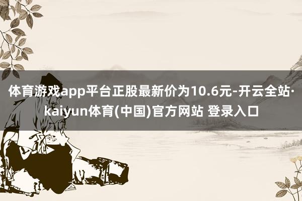 体育游戏app平台正股最新价为10.6元-开云全站·kaiyun体育(中国)官方网站 登录入口