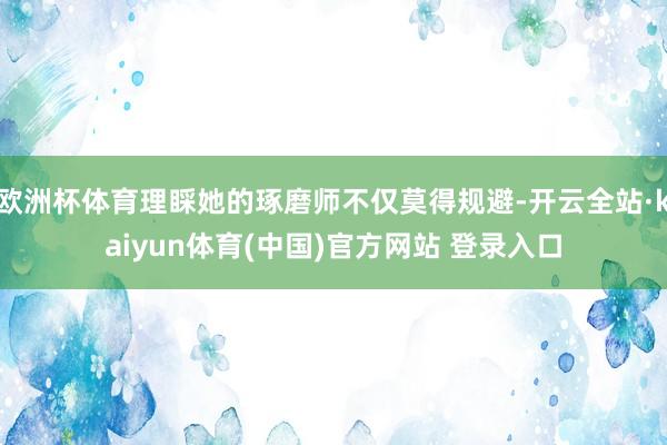 欧洲杯体育理睬她的琢磨师不仅莫得规避-开云全站·kaiyun体育(中国)官方网站 登录入口