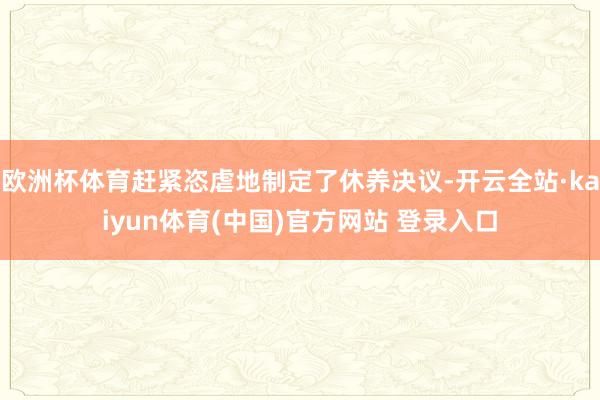欧洲杯体育赶紧恣虐地制定了休养决议-开云全站·kaiyun体育(中国)官方网站 登录入口