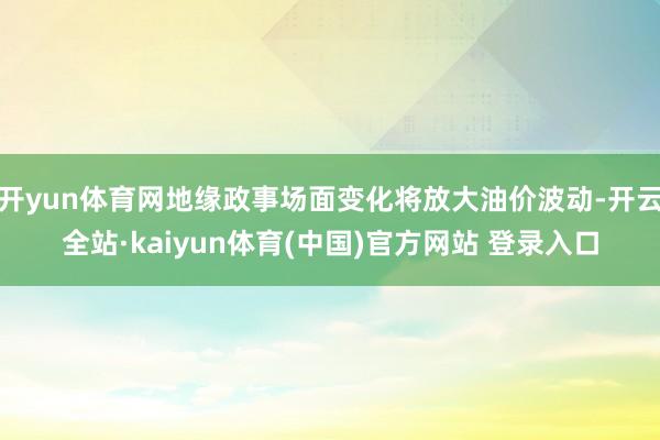 开yun体育网地缘政事场面变化将放大油价波动-开云全站·kaiyun体育(中国)官方网站 登录入口
