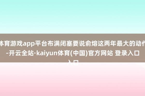 体育游戏app平台布满闭塞要说俞熔这两年最大的动作-开云全站·kaiyun体育(中国)官方网站 登录入口