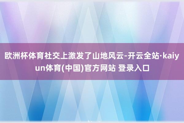 欧洲杯体育社交上激发了山地风云-开云全站·kaiyun体育(中国)官方网站 登录入口
