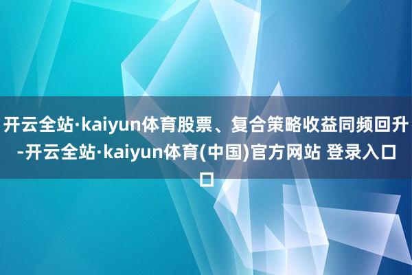 开云全站·kaiyun体育股票、复合策略收益同频回升-开云全站·kaiyun体育(中国)官方网站 登录入口