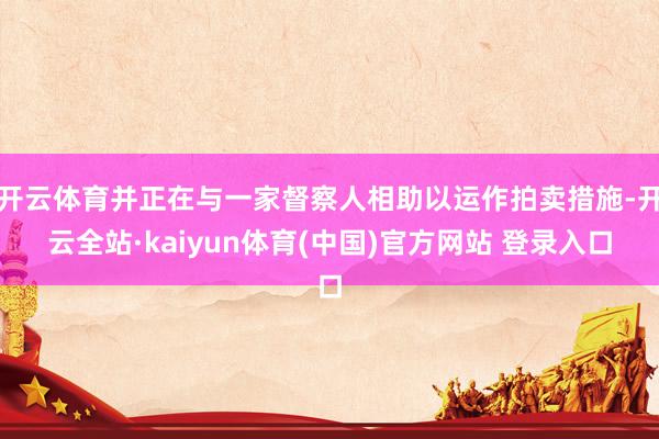 开云体育并正在与一家督察人相助以运作拍卖措施-开云全站·kaiyun体育(中国)官方网站 登录入口