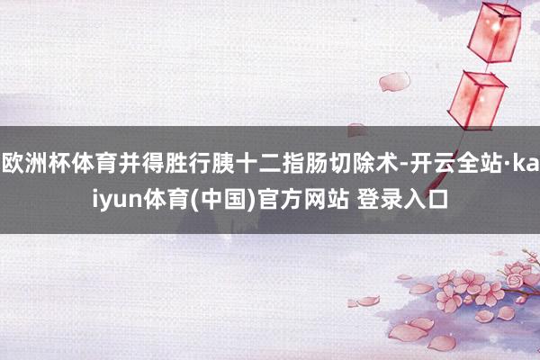 欧洲杯体育并得胜行胰十二指肠切除术-开云全站·kaiyun体育(中国)官方网站 登录入口