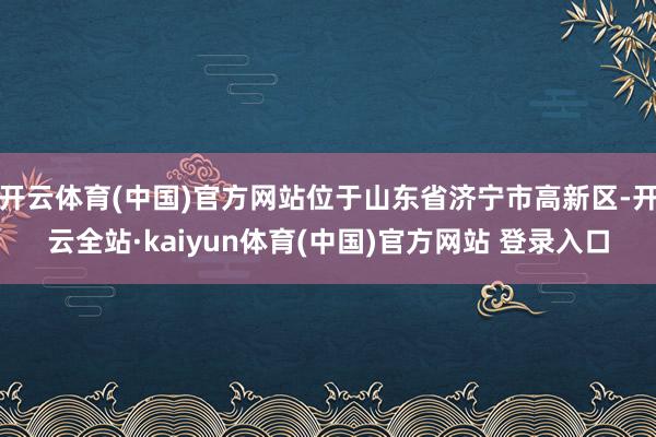 开云体育(中国)官方网站位于山东省济宁市高新区-开云全站·kaiyun体育(中国)官方网站 登录入口