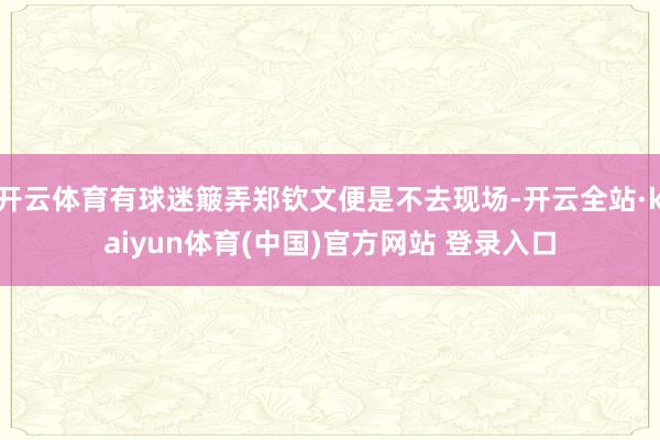 开云体育有球迷簸弄郑钦文便是不去现场-开云全站·kaiyun体育(中国)官方网站 登录入口