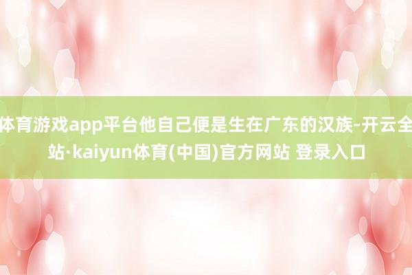 体育游戏app平台他自己便是生在广东的汉族-开云全站·kaiyun体育(中国)官方网站 登录入口