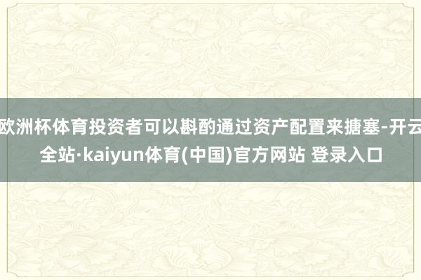欧洲杯体育投资者可以斟酌通过资产配置来搪塞-开云全站·kaiyun体育(中国)官方网站 登录入口