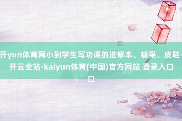 开yun体育网小到学生写功课的进修本、糖果、皮鞋-开云全站·kaiyun体育(中国)官方网站 登录入口