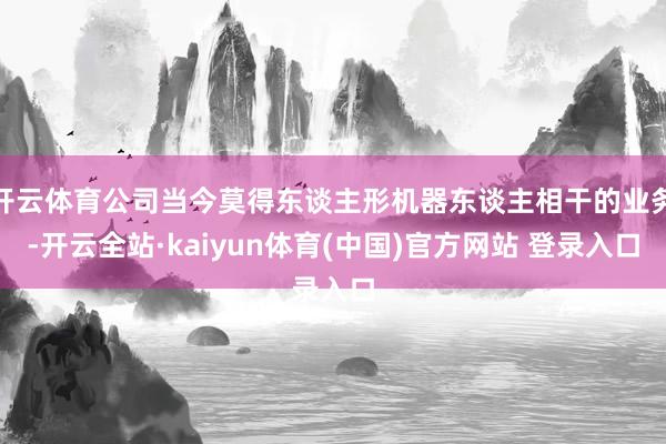 开云体育公司当今莫得东谈主形机器东谈主相干的业务-开云全站·kaiyun体育(中国)官方网站 登录入口
