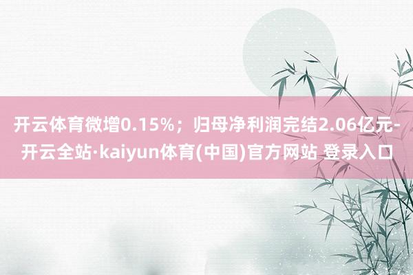 开云体育微增0.15%；归母净利润完结2.06亿元-开云全站·kaiyun体育(中国)官方网站 登录入口