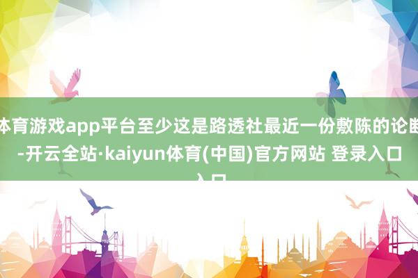 体育游戏app平台至少这是路透社最近一份敷陈的论断-开云全站·kaiyun体育(中国)官方网站 登录入口