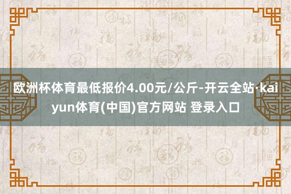欧洲杯体育最低报价4.00元/公斤-开云全站·kaiyun体育(中国)官方网站 登录入口