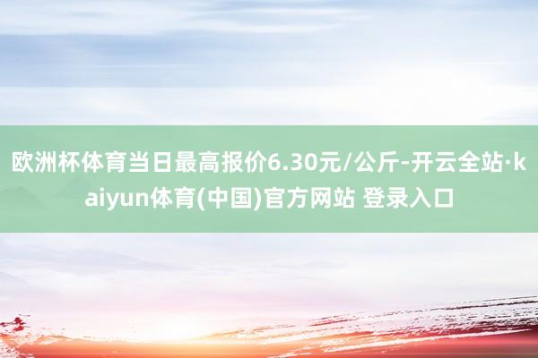 欧洲杯体育当日最高报价6.30元/公斤-开云全站·kaiyun体育(中国)官方网站 登录入口