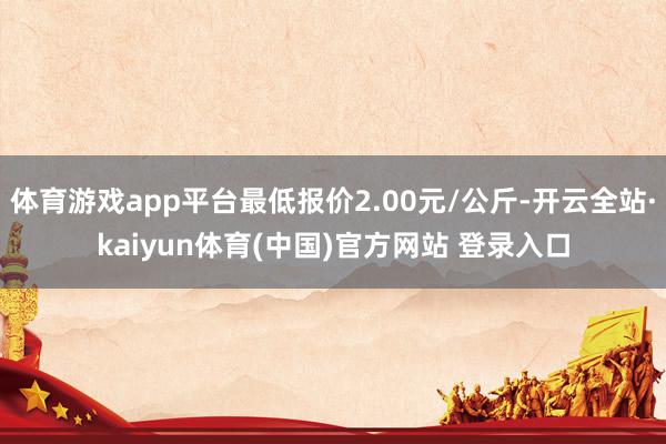 体育游戏app平台最低报价2.00元/公斤-开云全站·kaiyun体育(中国)官方网站 登录入口