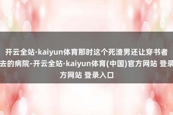 开云全站·kaiyun体育那时这个死渣男还让穿书者陪他去的病院-开云全站·kaiyun体育(中国)官方网站 登录入口