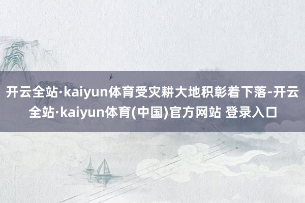 开云全站·kaiyun体育受灾耕大地积彰着下落-开云全站·kaiyun体育(中国)官方网站 登录入口