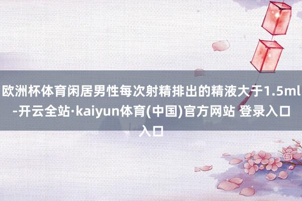 欧洲杯体育闲居男性每次射精排出的精液大于1.5ml-开云全站·kaiyun体育(中国)官方网站 登录入口