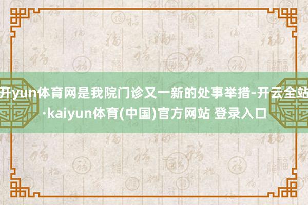 开yun体育网是我院门诊又一新的处事举措-开云全站·kaiyun体育(中国)官方网站 登录入口