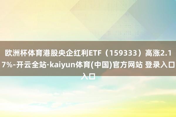 欧洲杯体育港股央企红利ETF（159333）高涨2.17%-开云全站·kaiyun体育(中国)官方网站 登录入口