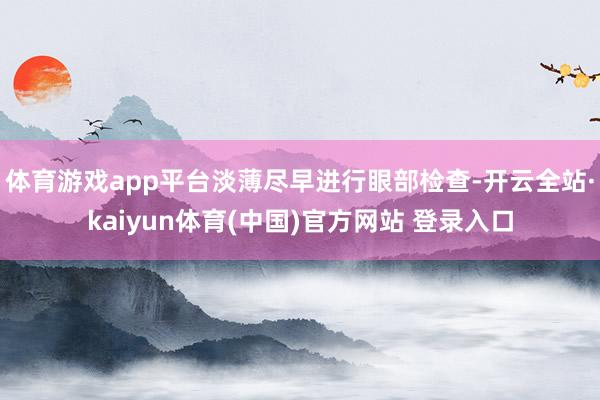 体育游戏app平台淡薄尽早进行眼部检查-开云全站·kaiyun体育(中国)官方网站 登录入口