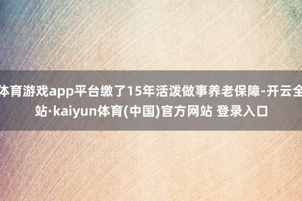 体育游戏app平台缴了15年活泼做事养老保障-开云全站·kaiyun体育(中国)官方网站 登录入口