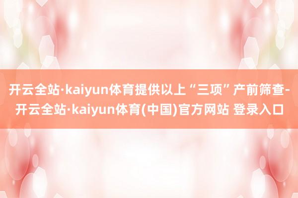 开云全站·kaiyun体育提供以上“三项”产前筛查-开云全站·kaiyun体育(中国)官方网站 登录入口
