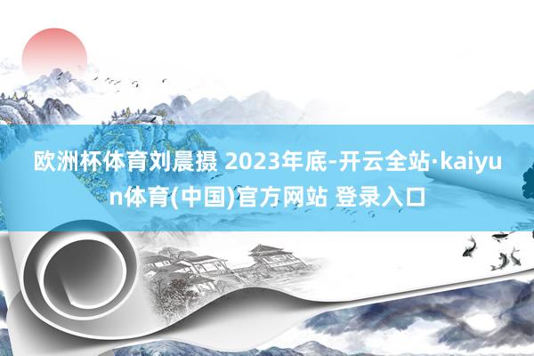 欧洲杯体育刘晨摄 　　2023年底-开云全站·kaiyun体育(中国)官方网站 登录入口
