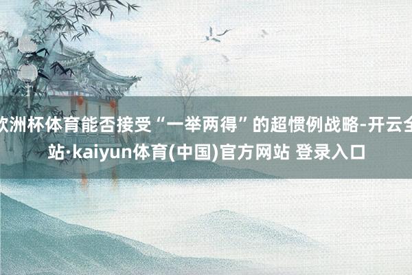 欧洲杯体育能否接受“一举两得”的超惯例战略-开云全站·kaiyun体育(中国)官方网站 登录入口