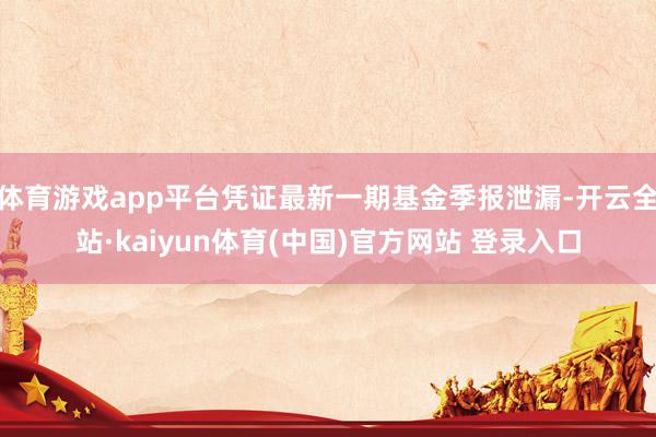体育游戏app平台凭证最新一期基金季报泄漏-开云全站·kaiyun体育(中国)官方网站 登录入口