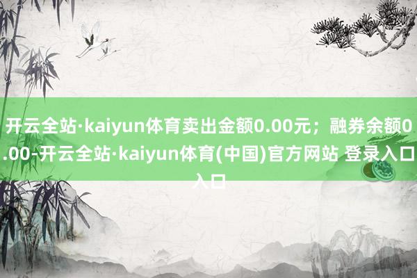 开云全站·kaiyun体育卖出金额0.00元；融券余额0.00-开云全站·kaiyun体育(中国)官方网站 登录入口
