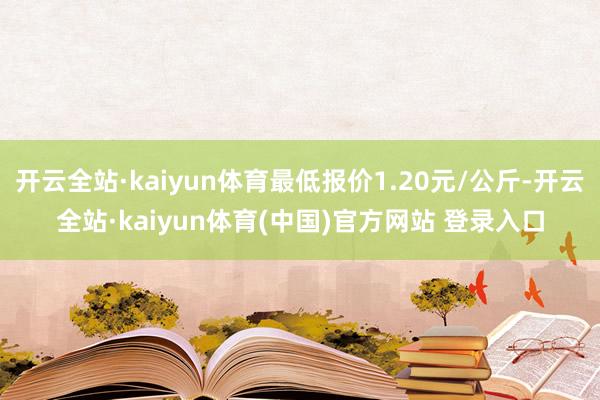 开云全站·kaiyun体育最低报价1.20元/公斤-开云全站·kaiyun体育(中国)官方网站 登录入口