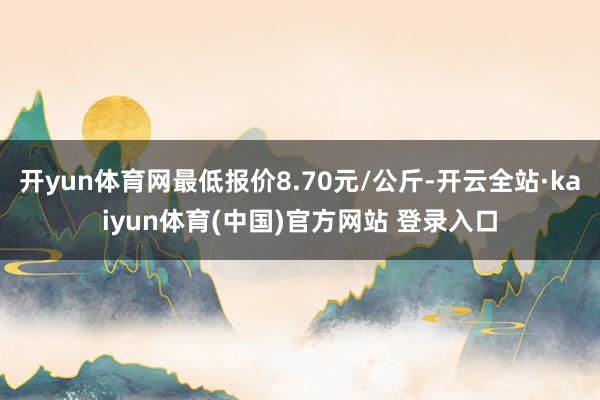 开yun体育网最低报价8.70元/公斤-开云全站·kaiyun体育(中国)官方网站 登录入口