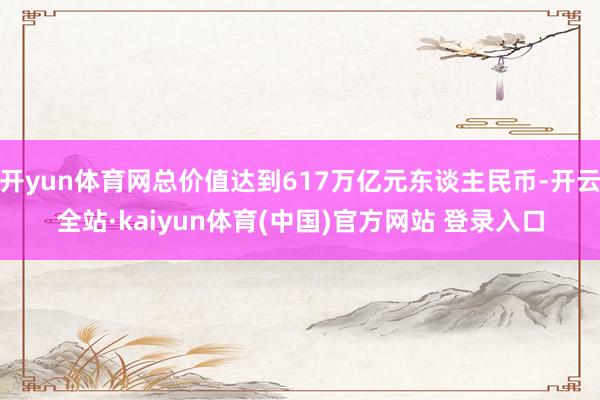 开yun体育网总价值达到617万亿元东谈主民币-开云全站·kaiyun体育(中国)官方网站 登录入口