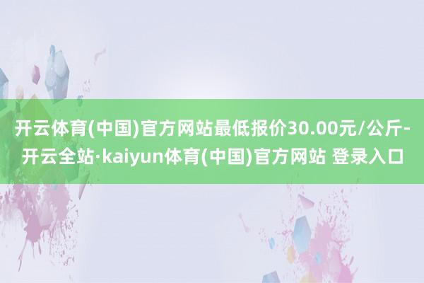开云体育(中国)官方网站最低报价30.00元/公斤-开云全站·kaiyun体育(中国)官方网站 登录入口
