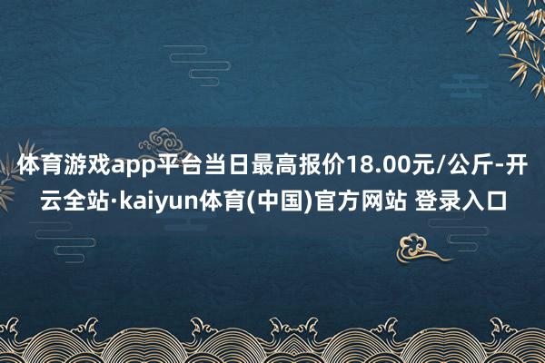体育游戏app平台当日最高报价18.00元/公斤-开云全站·kaiyun体育(中国)官方网站 登录入口
