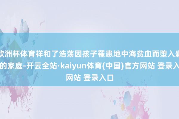 欧洲杯体育祥和了浩荡因孩子罹患地中海贫血而堕入窘境的家庭-开云全站·kaiyun体育(中国)官方网站 登录入口