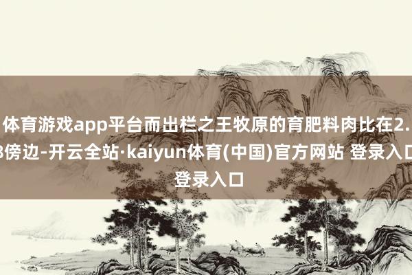 体育游戏app平台而出栏之王牧原的育肥料肉比在2.8傍边-开云全站·kaiyun体育(中国)官方网站 登录入口