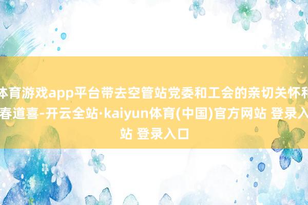 体育游戏app平台带去空管站党委和工会的亲切关怀和新春道喜-开云全站·kaiyun体育(中国)官方网站 登录入口