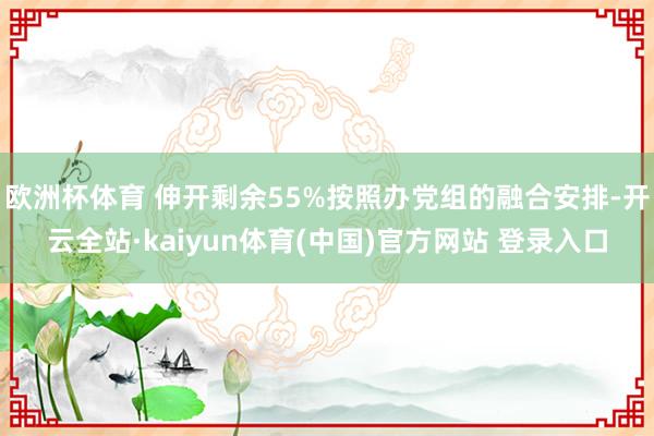欧洲杯体育 伸开剩余55%按照办党组的融合安排-开云全站·kaiyun体育(中国)官方网站 登录入口