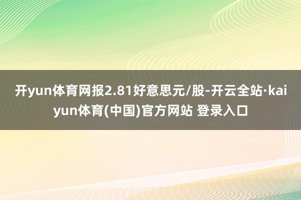 开yun体育网报2.81好意思元/股-开云全站·kaiyun体育(中国)官方网站 登录入口