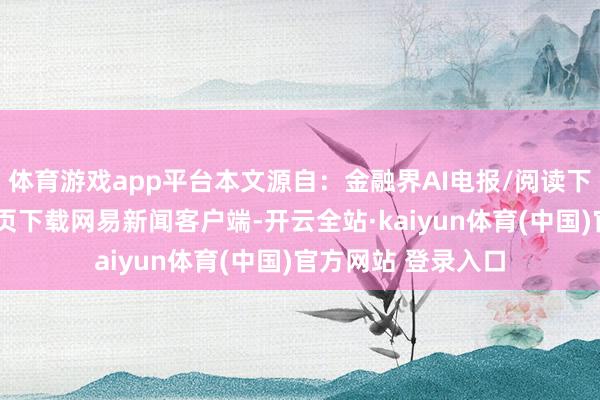 体育游戏app平台本文源自：金融界AI电报/阅读下一篇/复返网易首页下载网易新闻客户端-开云全站·kaiyun体育(中国)官方网站 登录入口