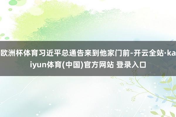 欧洲杯体育习近平总通告来到他家门前-开云全站·kaiyun体育(中国)官方网站 登录入口