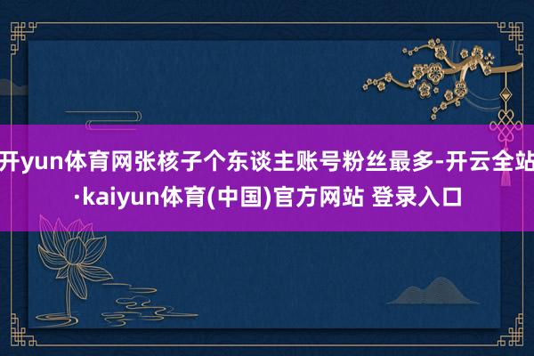 开yun体育网张核子个东谈主账号粉丝最多-开云全站·kaiyun体育(中国)官方网站 登录入口