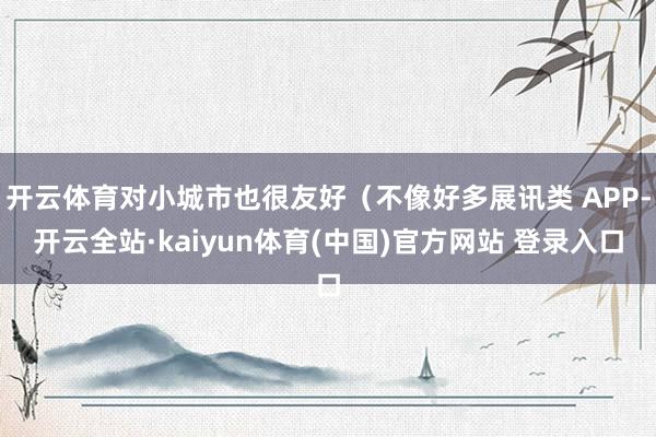 开云体育对小城市也很友好（不像好多展讯类 APP-开云全站·kaiyun体育(中国)官方网站 登录入口