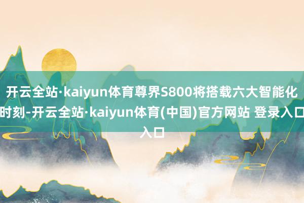 开云全站·kaiyun体育尊界S800将搭载六大智能化时刻-开云全站·kaiyun体育(中国)官方网站 登录入口