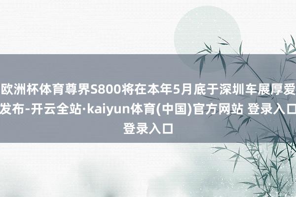 欧洲杯体育尊界S800将在本年5月底于深圳车展厚爱发布-开云全站·kaiyun体育(中国)官方网站 登录入口