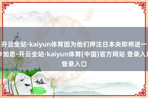 开云全站·kaiyun体育因为他们押注日本央即将进一步加息-开云全站·kaiyun体育(中国)官方网站 登录入口