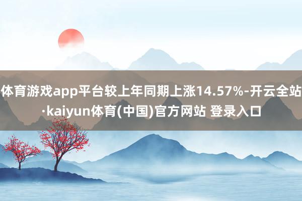 体育游戏app平台较上年同期上涨14.57%-开云全站·kaiyun体育(中国)官方网站 登录入口